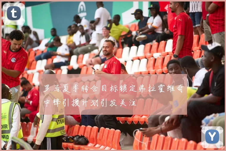 罗马夏季转会目标锁定弗拉霍维奇中锋引援计划引发关注