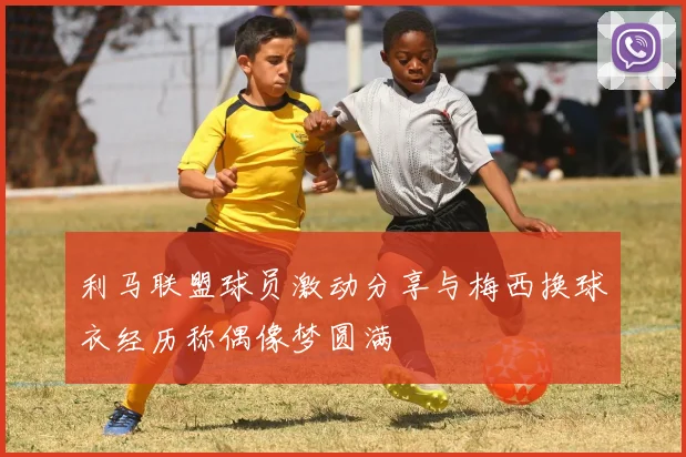利马联盟球员激动分享与梅西换球衣经历称偶像梦圆满