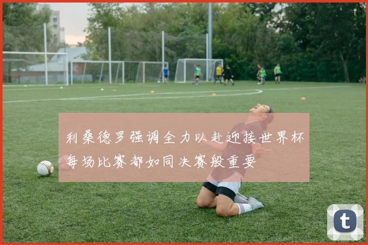 利桑德罗强调全力以赴迎接世界杯每场比赛都如同决赛般重要